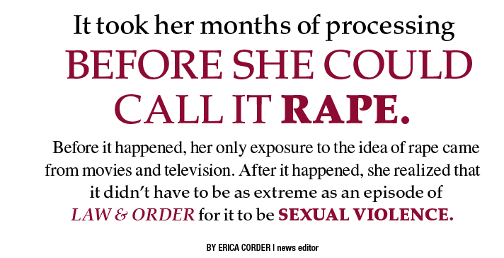 Image of red and black text that reads: "It took her months of processing before she could call it rape. Before it happened, her only exposure to the idea of rape came from movies and television. After it happened, she realized that it didn’t have to be as extreme as an episode of Law & Order for it to be sexual violence. By Erica Corder, news editor."